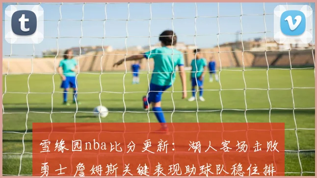 雪缘园nba比分更新:湖人客场击败勇士 詹姆斯关键表现助球队稳住排名