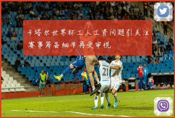 卡塔尔世界杯工人工资问题引关注 赛事筹备细节再受审视