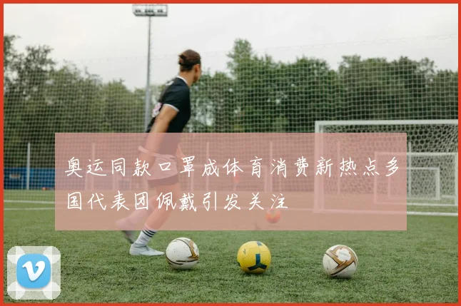 奥运同款口罩成体育消费新热点多国代表团佩戴引发关注