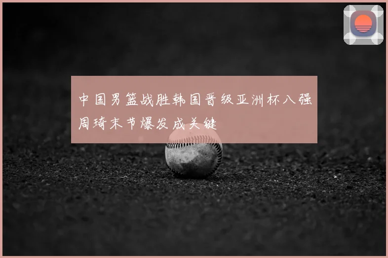 中国男篮战胜韩国晋级亚洲杯八强周琦末节爆发成关键