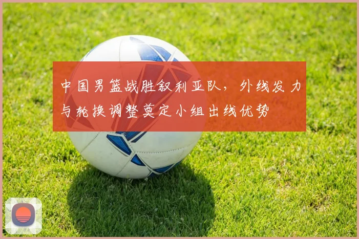 中国男篮战胜叙利亚队,外线发力与轮换调整奠定小组出线优势