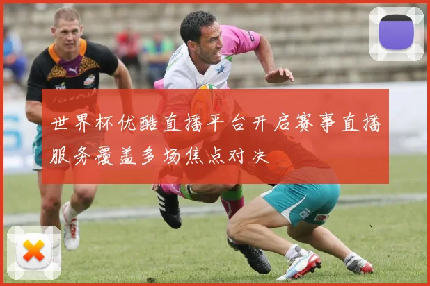 世界杯优酷直播平台开启赛事直播服务覆盖多场焦点对决