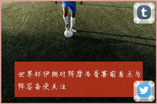 世界杯伊朗对阵摩洛哥赛前看点与阵容备受关注
