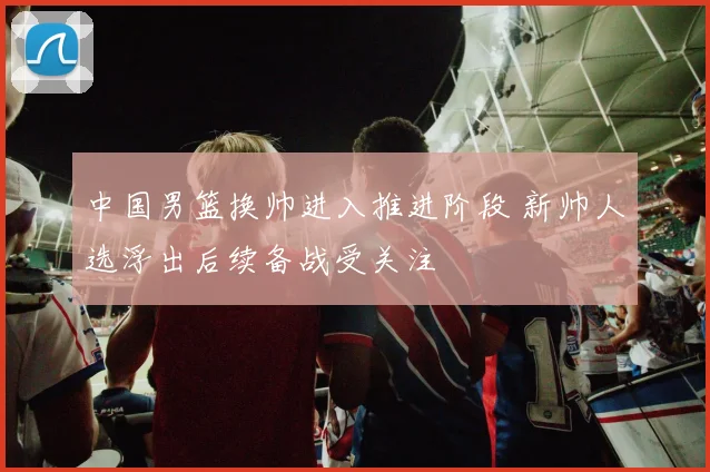 中国男篮换帅进入推进阶段 新帅人选浮出后续备战受关注