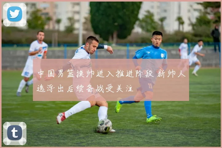 中国男篮换帅进入推进阶段 新帅人选浮出后续备战受关注