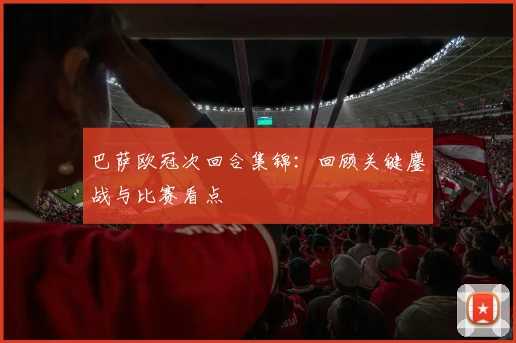 巴萨欧冠次回合集锦：回顾关键鏖战与比赛看点