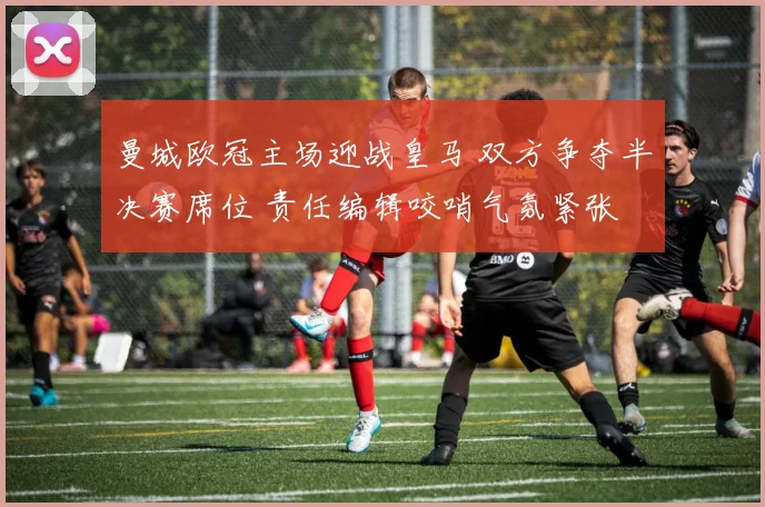 曼城欧冠主场迎战皇马 双方争夺半决赛席位 责任编辑咬哨气氛紧张