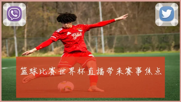 篮球比赛世界杯直播带来赛事焦点