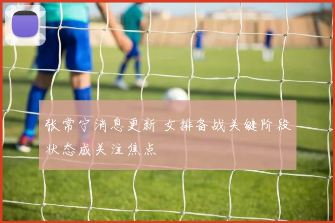 张常宁消息更新 女排备战关键阶段状态成关注焦点