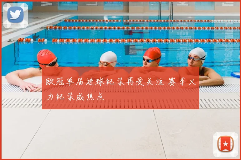 欧冠单届进球纪录再受关注 赛季火力纪录成焦点