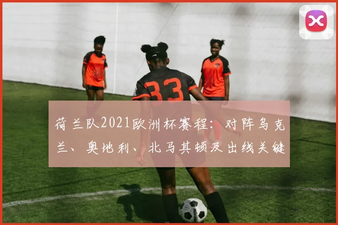 荷兰队2021欧洲杯赛程：对阵乌克兰、奥地利、北马其顿及出线关键场次