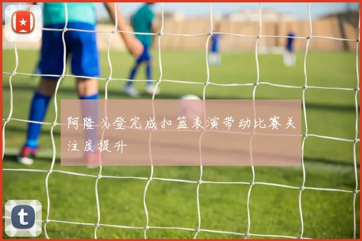 阿隆戈登完成扣篮表演带动比赛关注度提升