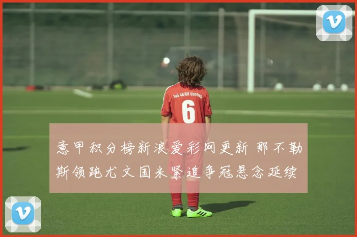 意甲积分榜新浪爱彩网更新 那不勒斯领跑尤文国米紧追争冠悬念延续