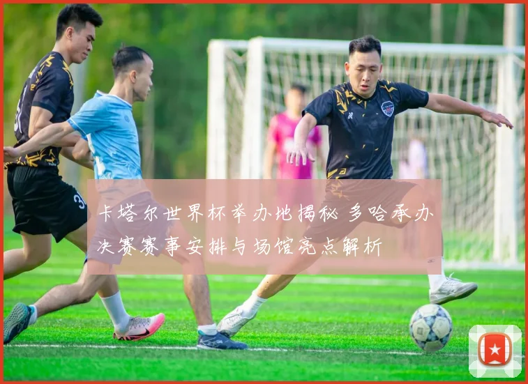 卡塔尔世界杯举办地揭秘 多哈承办决赛赛事安排与场馆亮点解析