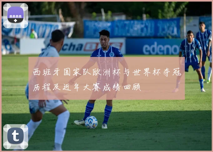 西班牙国家队欧洲杯与世界杯夺冠历程及近年大赛成绩回顾