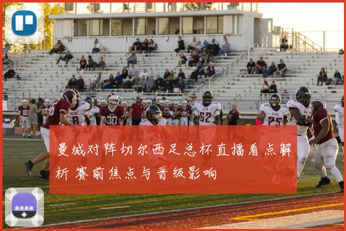 曼城对阵切尔西足总杯直播看点解析 赛前焦点与晋级影响