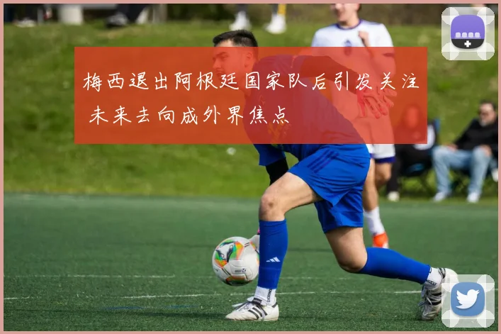 梅西退出阿根廷国家队后引发关注 未来去向成外界焦点