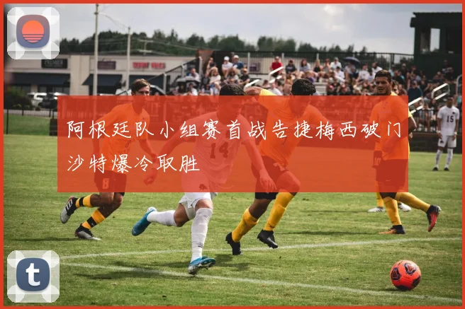 阿根廷队小组赛首战告捷梅西破门沙特爆冷取胜