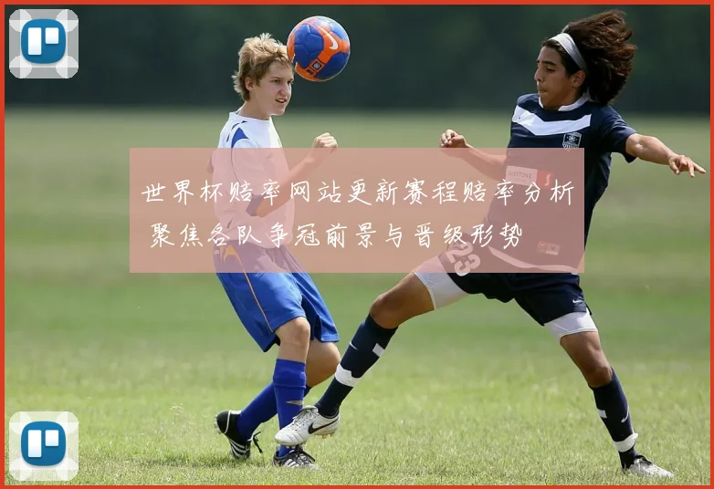 世界杯赔率网站更新赛程赔率分析 聚焦各队争冠前景与晋级形势