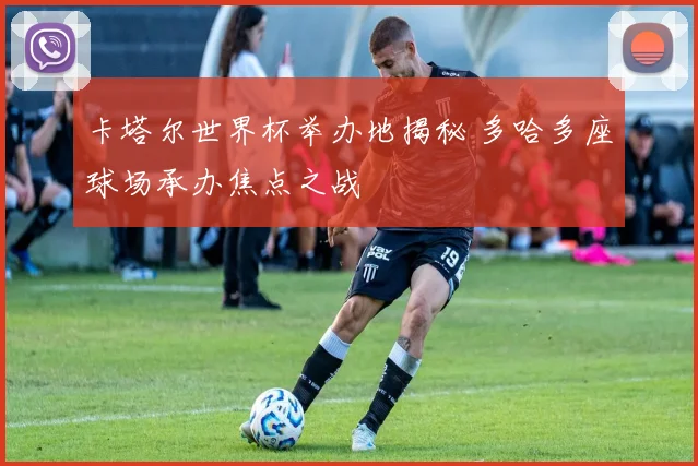 卡塔尔世界杯举办地揭秘 多哈多座球场承办焦点之战