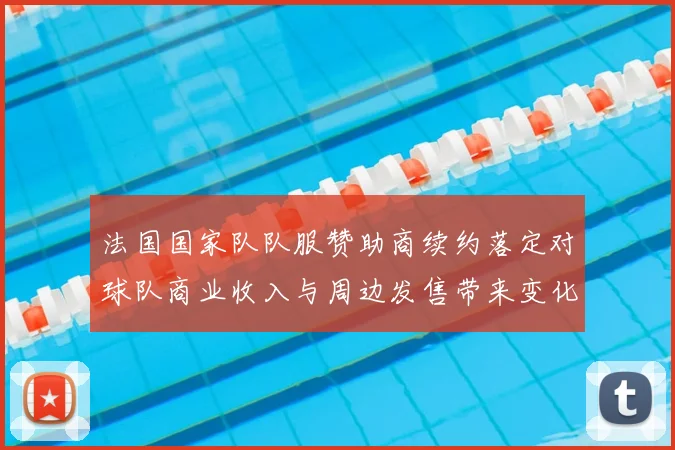 法国国家队队服赞助商续约落定对球队商业收入与周边发售带来变化