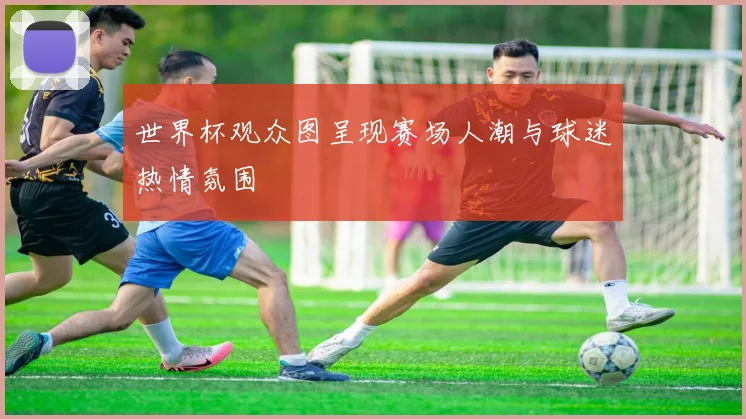 世界杯观众图呈现赛场人潮与球迷热情氛围