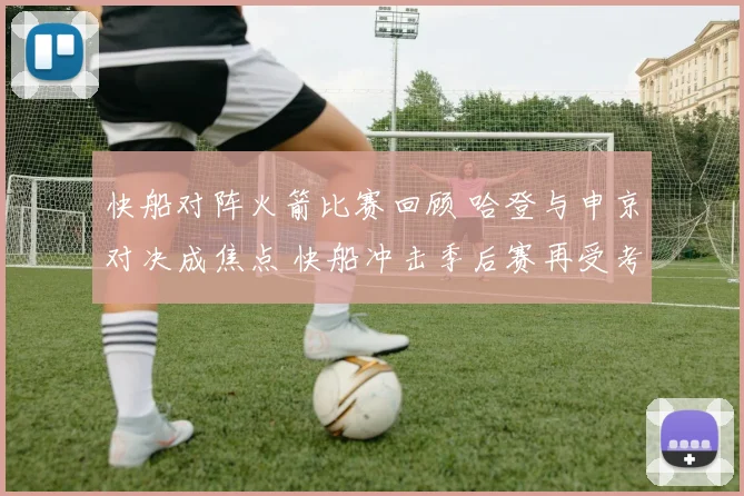 快船对阵火箭比赛回顾 哈登与申京对决成焦点 快船冲击季后赛再受考验