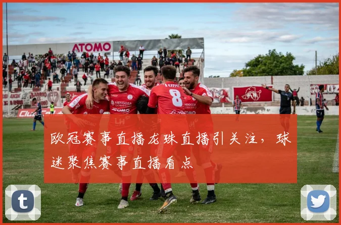 欧冠赛事直播龙珠直播引关注，球迷聚焦赛事直播看点