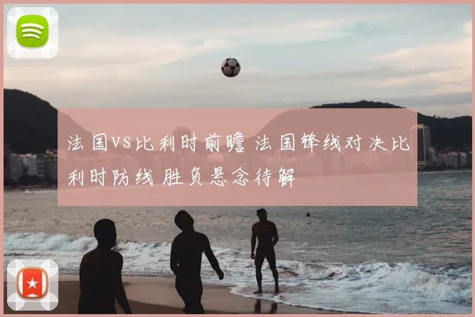 法国vs比利时前瞻 法国锋线对决比利时防线 胜负悬念待解