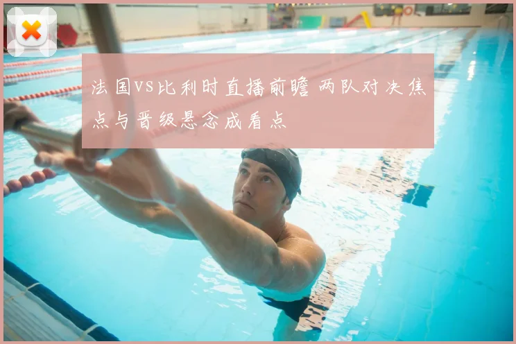 法国vs比利时直播前瞻 两队对决焦点与晋级悬念成看点