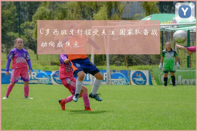 C罗西班牙行程受关注 国家队备战动向成焦点