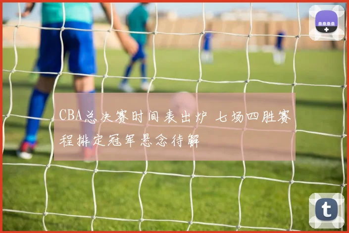 CBA总决赛时间表出炉 七场四胜赛程排定冠军悬念待解