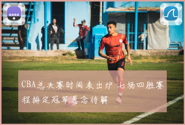 CBA总决赛时间表出炉 七场四胜赛程排定冠军悬念待解
