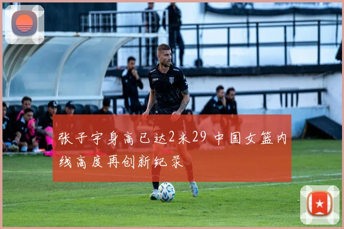 张子宇身高已达2米29 中国女篮内线高度再创新纪录