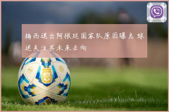 梅西退出阿根廷国家队原因曝光 球迷关注其未来去向