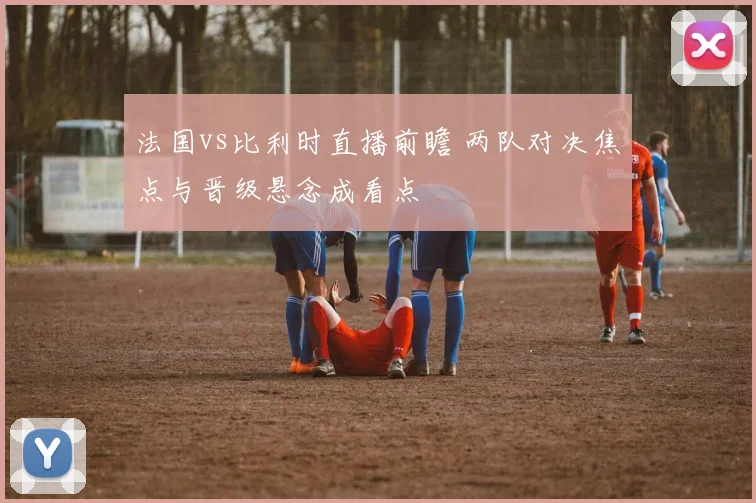 法国vs比利时直播前瞻 两队对决焦点与晋级悬念成看点