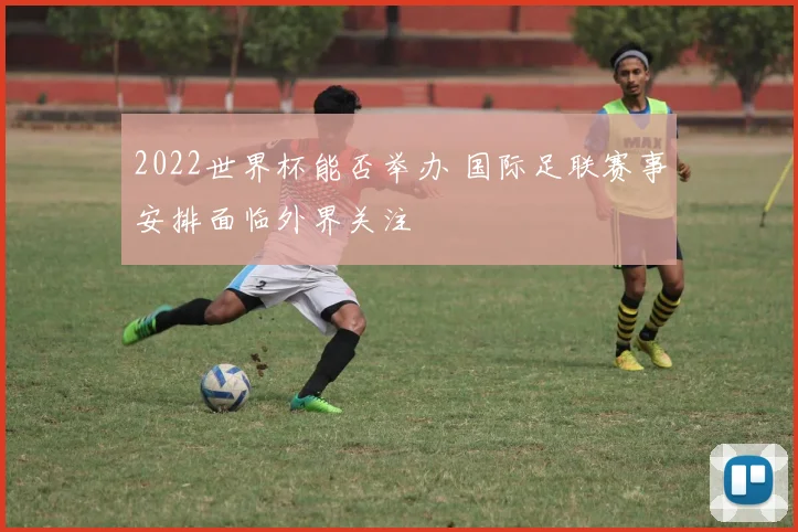 2022世界杯能否举办 国际足联赛事安排面临外界关注