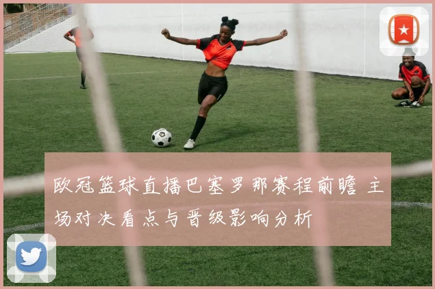 欧冠篮球直播巴塞罗那赛程前瞻 主场对决看点与晋级影响分析