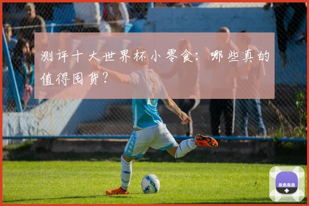 测评十大世界杯小零食:哪些真的值得囤货?