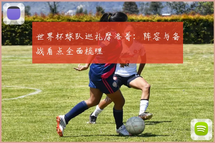 世界杯球队巡礼摩洛哥:阵容与备战看点全面梳理