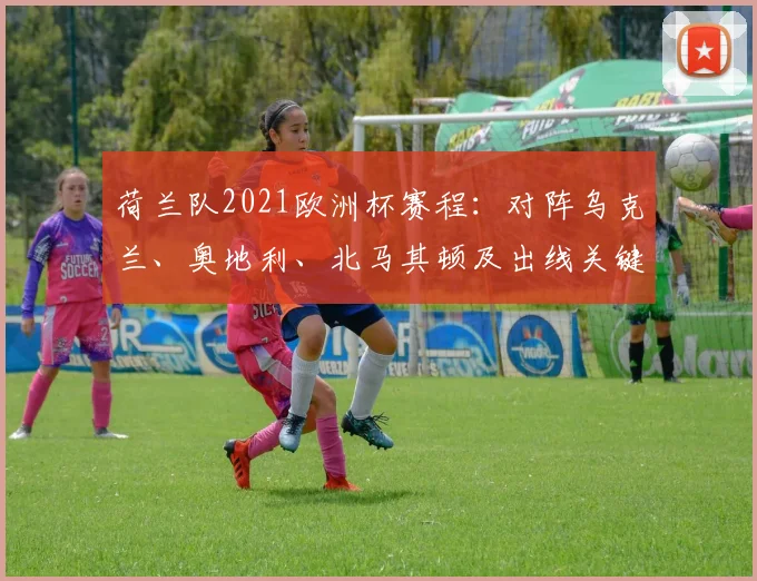 荷兰队2021欧洲杯赛程：对阵乌克兰、奥地利、北马其顿及出线关键场次