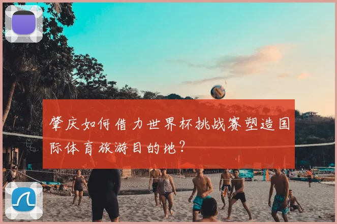 肇庆如何借力世界杯挑战赛塑造国际体育旅游目的地?
