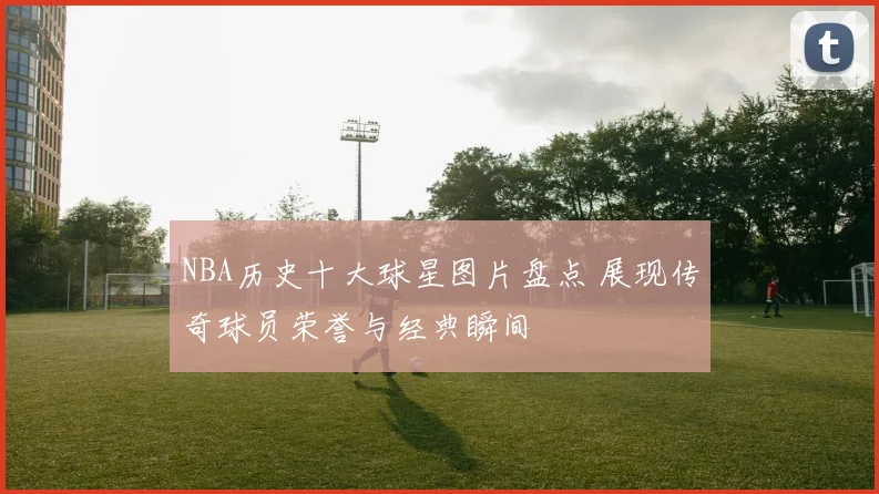 NBA历史十大球星图片盘点 展现传奇球员荣誉与经典瞬间