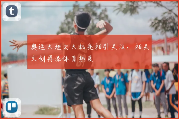 奥运火炬打火机亮相引关注，相关文创再添体育热度
