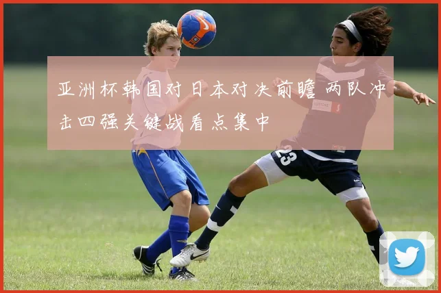 亚洲杯韩国对日本对决前瞻 两队冲击四强关键战看点集中