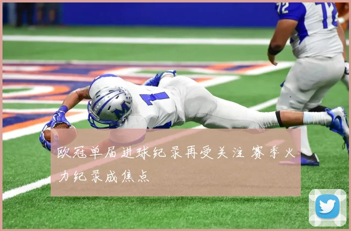 欧冠单届进球纪录再受关注 赛季火力纪录成焦点