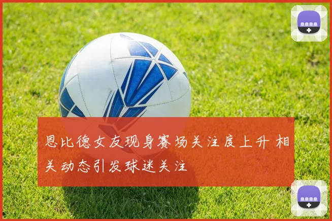 恩比德女友现身赛场关注度上升 相关动态引发球迷关注