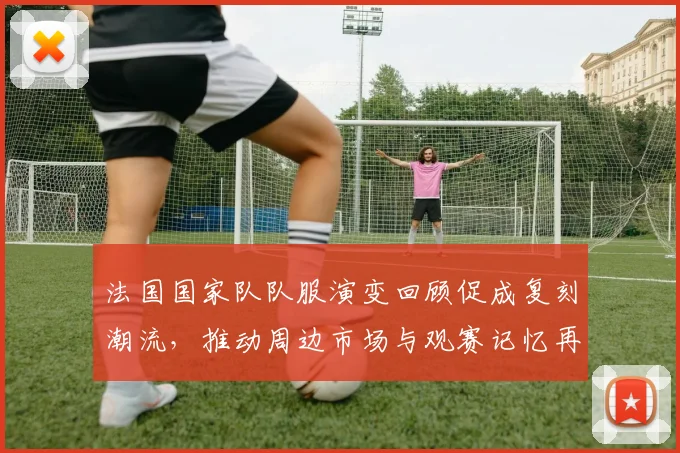 法国国家队队服演变回顾促成复刻潮流，推动周边市场与观赛记忆再兴