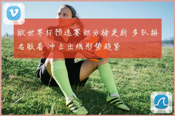 欧世界杯预选赛积分榜更新 多队排名胶着 冲击出线形势趋紧
