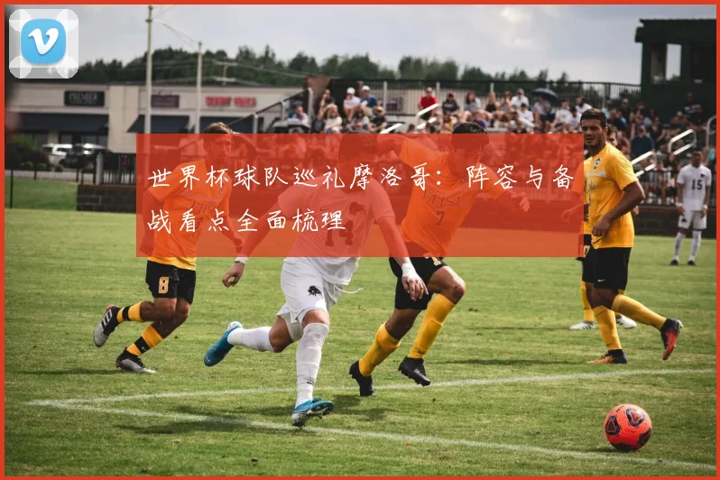 世界杯球队巡礼摩洛哥:阵容与备战看点全面梳理
